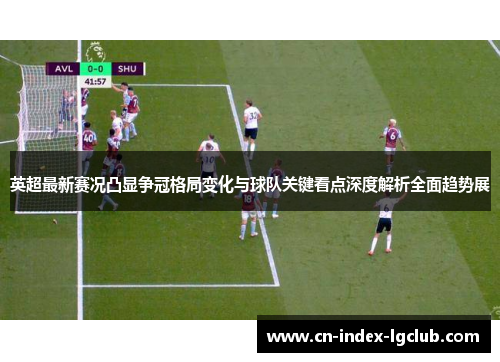 英超最新赛况凸显争冠格局变化与球队关键看点深度解析全面趋势展