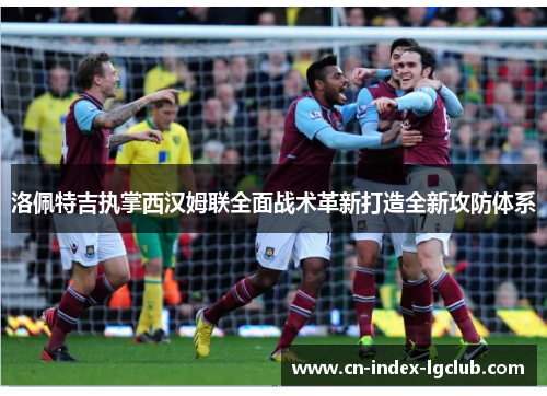 洛佩特吉执掌西汉姆联全面战术革新打造全新攻防体系