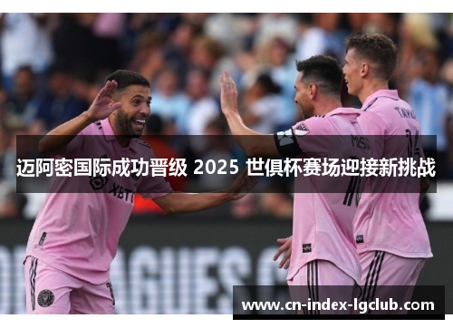 迈阿密国际成功晋级 2025 世俱杯赛场迎接新挑战