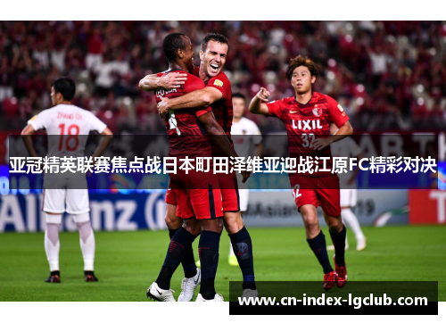 亚冠精英联赛焦点战日本町田泽维亚迎战江原FC精彩对决