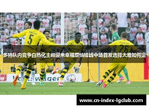多特队内竞争白热化主帅迎来幸福烦恼锋线中场首发选择太难如何定 多特队内竞争白热化主帅迎来幸福烦恼锋线中场首发选择太难如何定