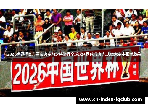 2026世界杯官方宣布决赛前夕将举行全球球迷足球盛典 共庆盛大赛事圆满落幕